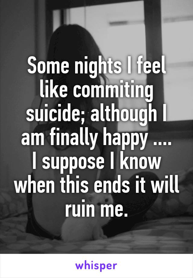 Some nights I feel like commiting suicide; although I am finally happy ....
I suppose I know when this ends it will ruin me.