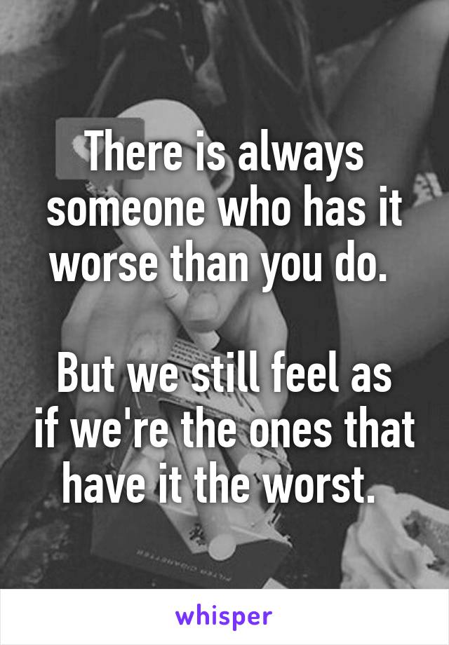 There is always someone who has it worse than you do. 

But we still feel as if we're the ones that have it the worst. 