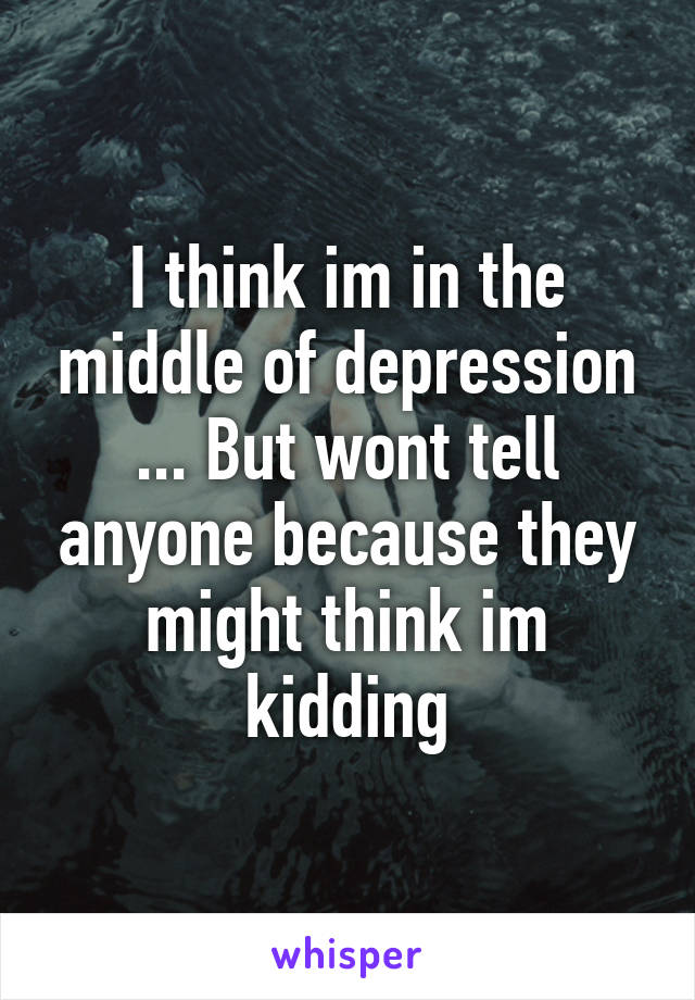 I think im in the middle of depression ... But wont tell anyone because they might think im kidding