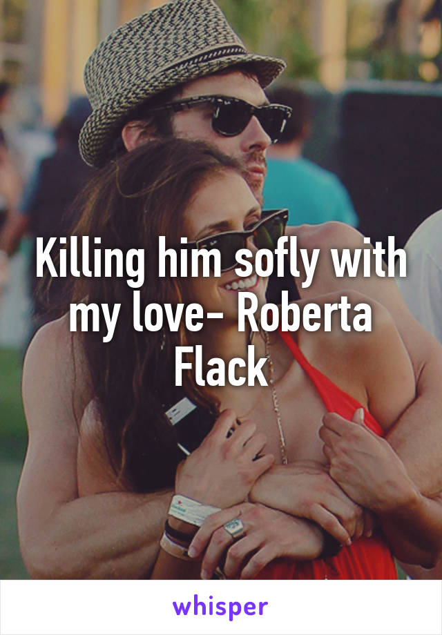 Killing him sofly with my love- Roberta Flack