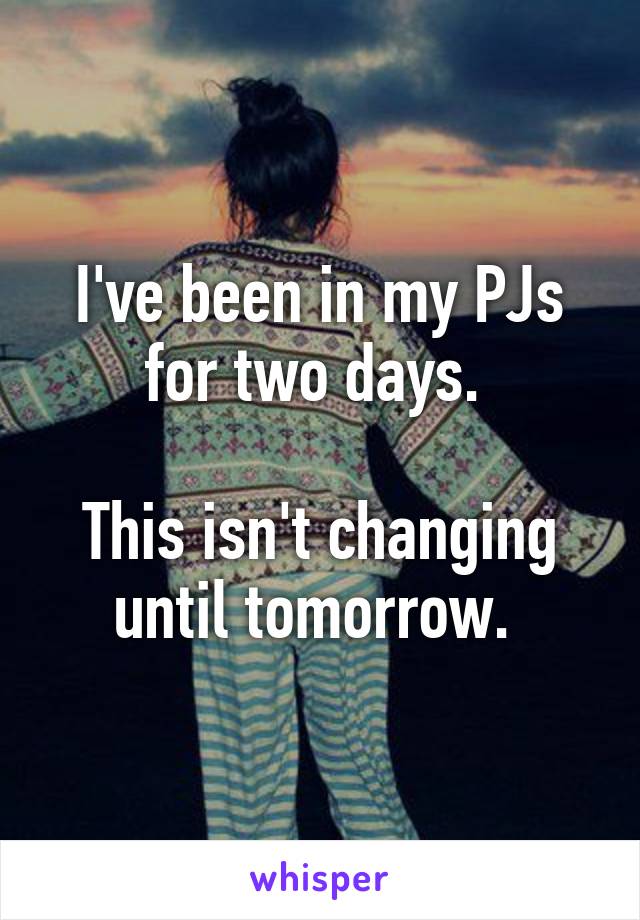 I've been in my PJs for two days. 

This isn't changing until tomorrow. 