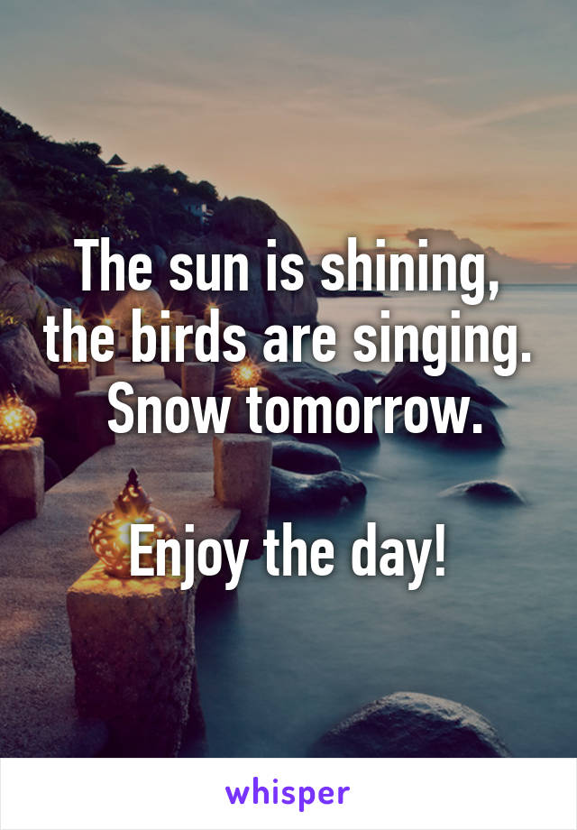 The sun is shining, the birds are singing.  Snow tomorrow.

Enjoy the day!