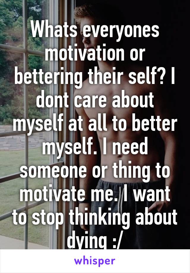 Whats everyones motivation or bettering their self? I dont care about myself at all to better myself. I need someone or thing to motivate me. I want to stop thinking about dying :/