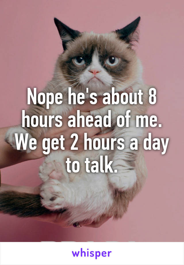 Nope he's about 8 hours ahead of me. We get 2 hours a day to talk.