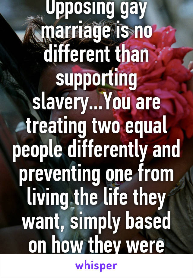 Opposing gay marriage is no different than supporting slavery...You are treating two equal people differently and preventing one from living the life they want, simply based on how they were born 