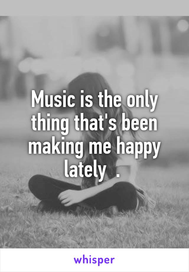 Music is the only thing that's been making me happy lately  . 