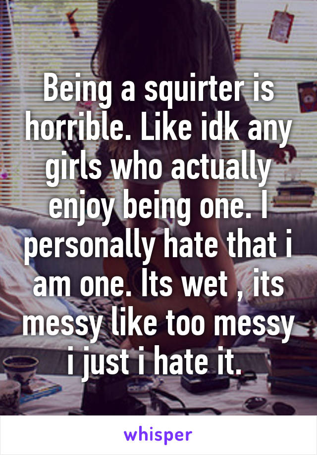 Being a squirter is horrible. Like idk any girls who actually enjoy being one. I personally hate that i am one. Its wet , its messy like too messy i just i hate it. 