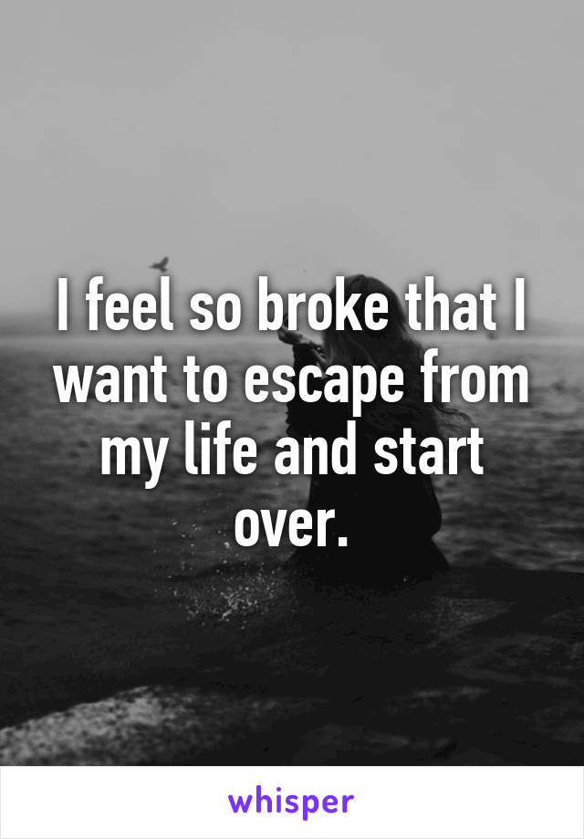 I feel so broke that I want to escape from my life and start over.