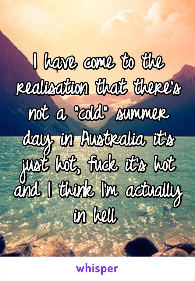 I have come to the realisation that there's not a "cold" summer day in Australia it's just hot, fuck it's hot and I think I'm actually in hell 