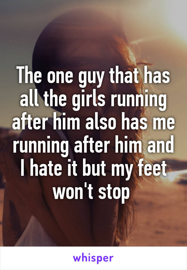 The one guy that has all the girls running after him also has me running after him and I hate it but my feet won't stop 