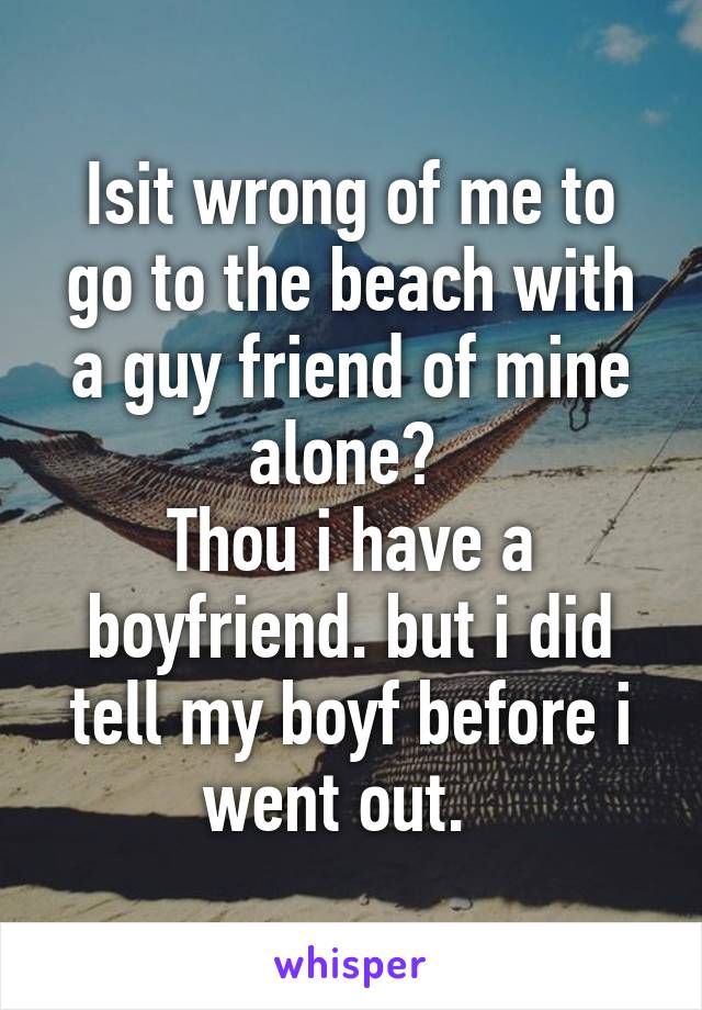 Isit wrong of me to go to the beach with a guy friend of mine alone? 
Thou i have a boyfriend. but i did tell my boyf before i went out.  