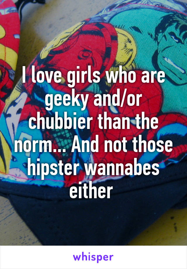 I love girls who are geeky and/or chubbier than the norm... And not those hipster wannabes either 