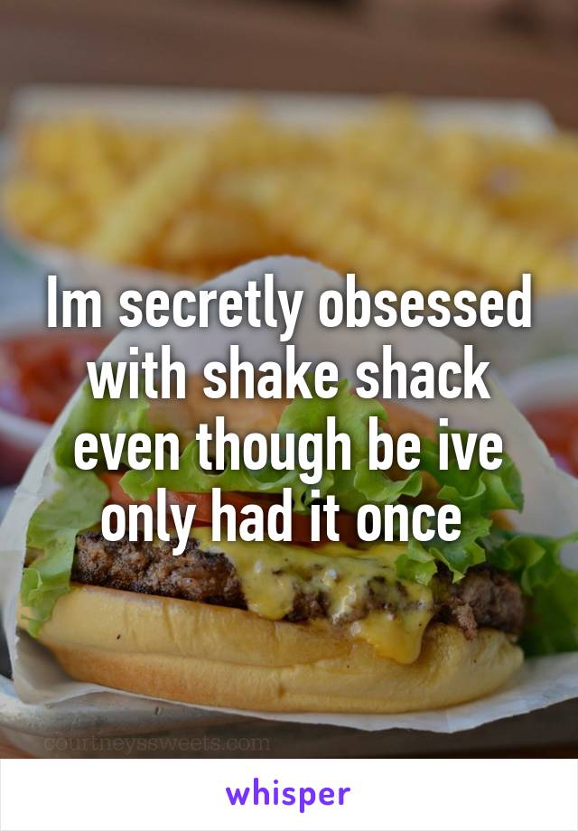 Im secretly obsessed with shake shack even though be ive only had it once 