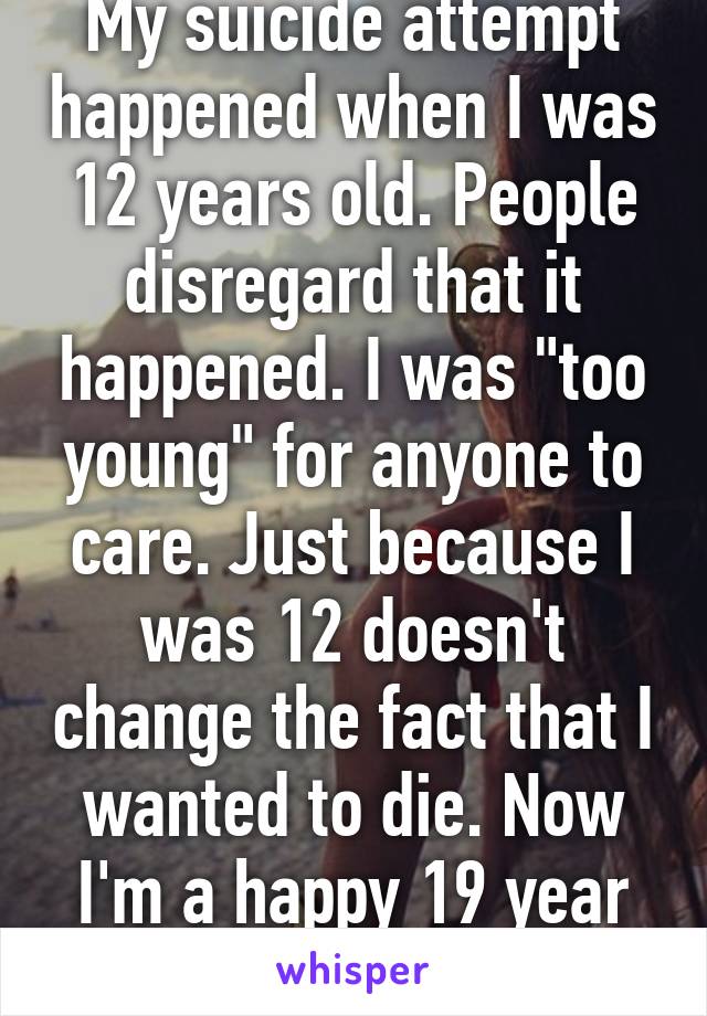 My suicide attempt happened when I was 12 years old. People disregard that it happened. I was "too young" for anyone to care. Just because I was 12 doesn't change the fact that I wanted to die. Now I'm a happy 19 year old