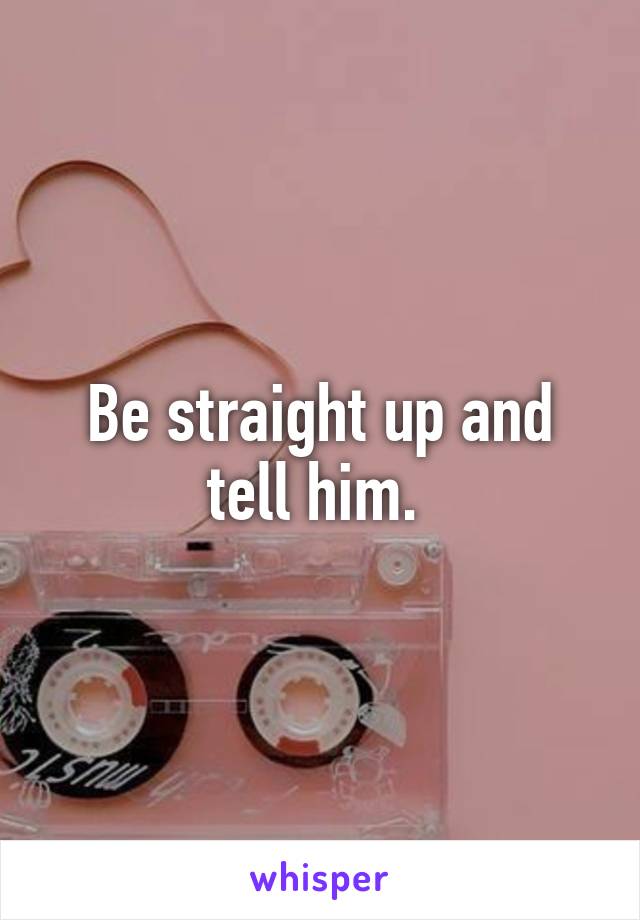 Be straight up and tell him. 