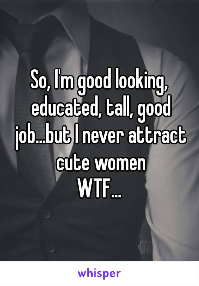 So, I'm good looking, educated, tall, good job...but I never attract cute women
WTF...