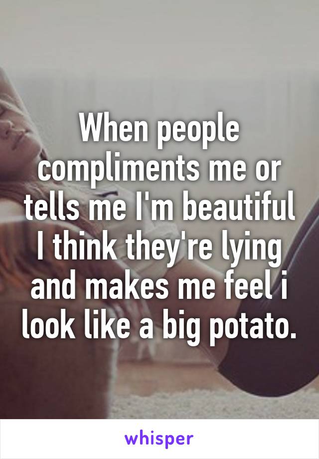 When people compliments me or tells me I'm beautiful I think they're lying and makes me feel i look like a big potato.