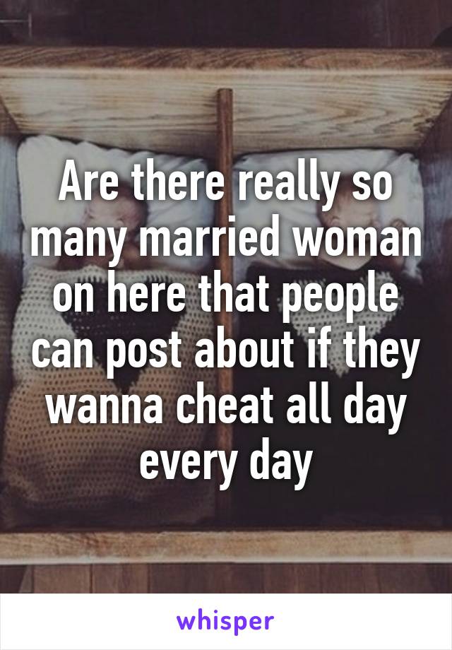 Are there really so many married woman on here that people can post about if they wanna cheat all day every day