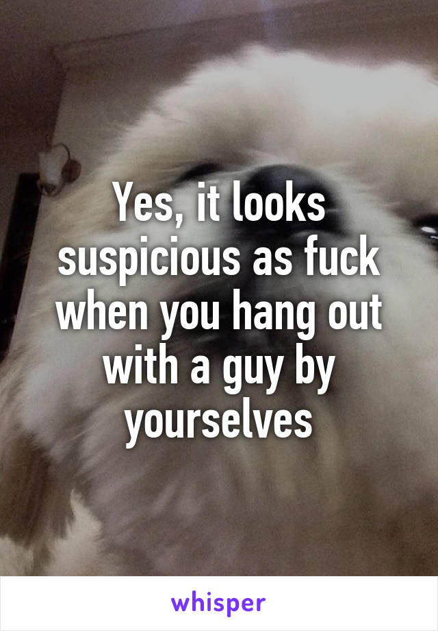 Yes, it looks suspicious as fuck when you hang out with a guy by yourselves