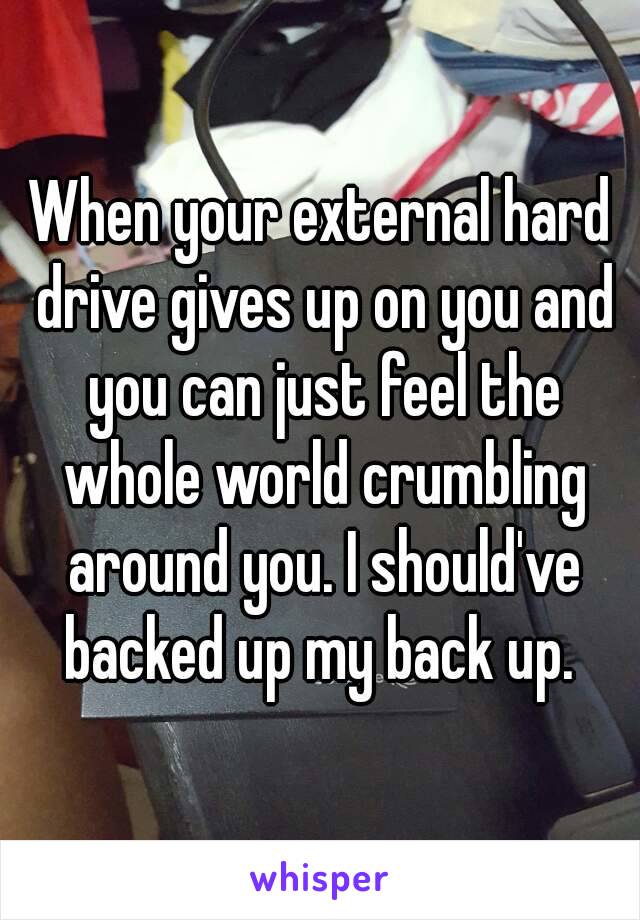 When your external hard drive gives up on you and you can just feel the whole world crumbling around you. I should've backed up my back up. 