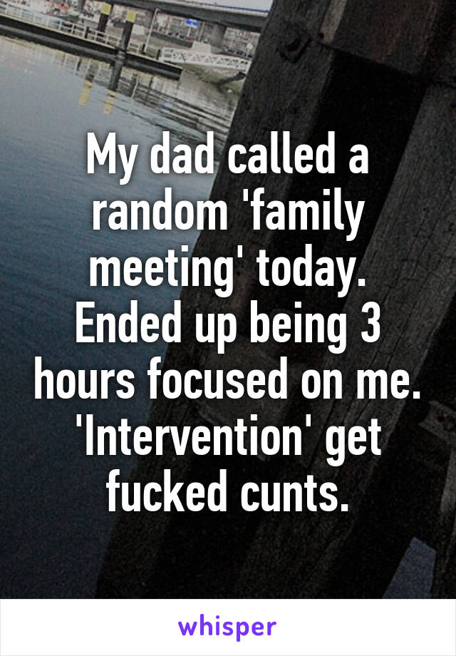 My dad called a random 'family meeting' today. Ended up being 3 hours focused on me. 'Intervention' get fucked cunts.