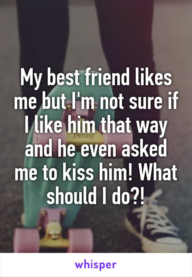 My best friend likes me but I'm not sure if I like him that way and he even asked me to kiss him! What should I do?!