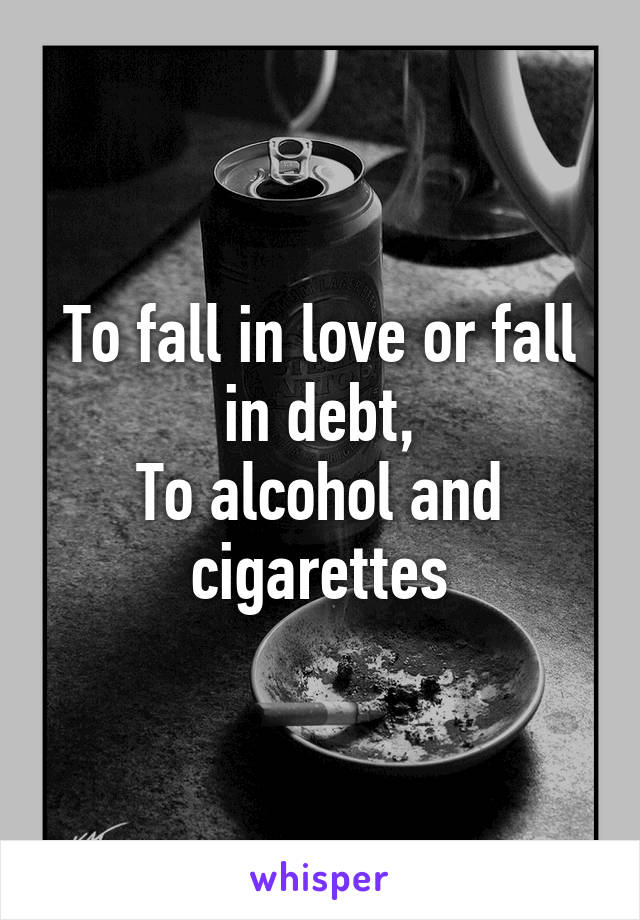 To fall in love or fall in debt,
To alcohol and cigarettes