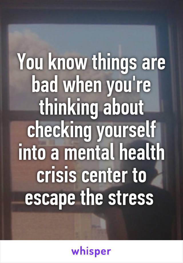 You know things are bad when you're thinking about checking yourself into a mental health crisis center to escape the stress 