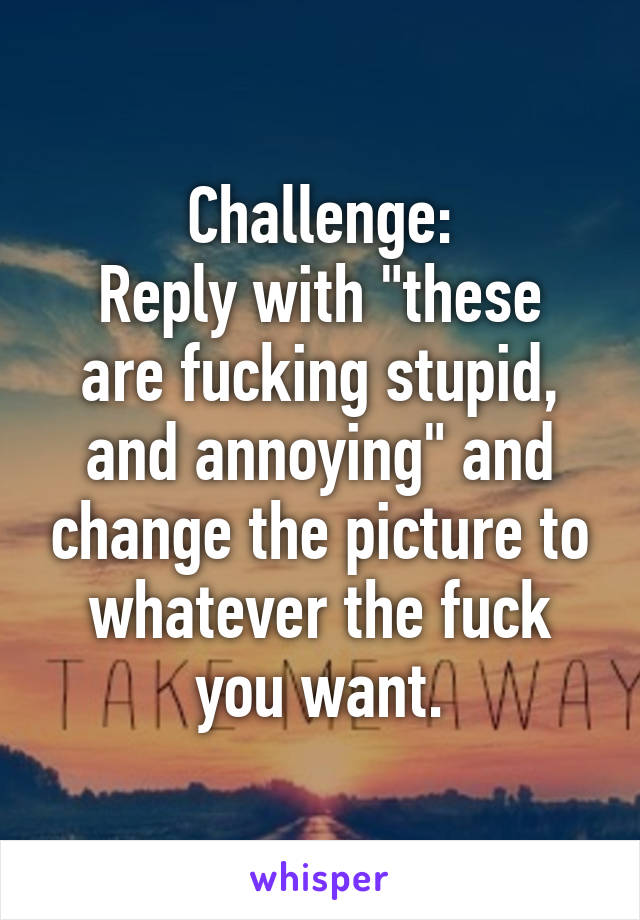 Challenge:
Reply with "these are fucking stupid, and annoying" and change the picture to whatever the fuck you want.