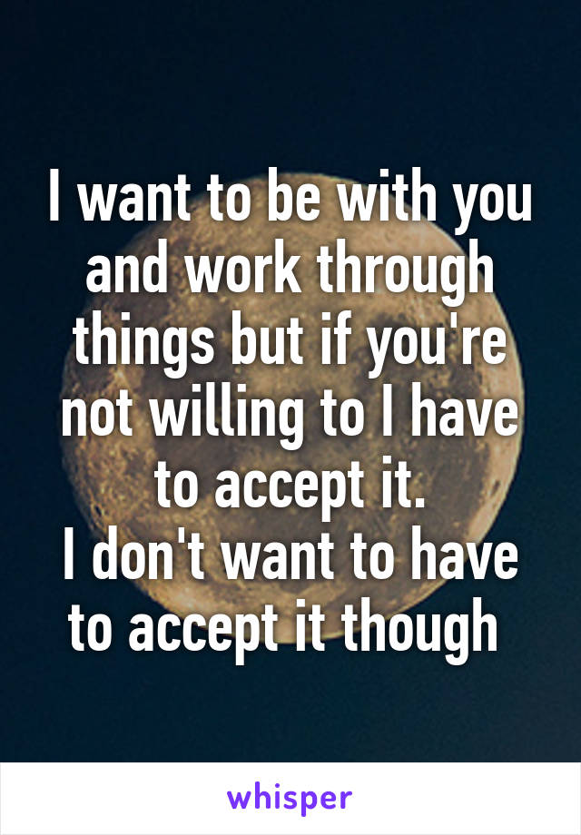 I want to be with you and work through things but if you're not willing to I have to accept it.
I don't want to have to accept it though 