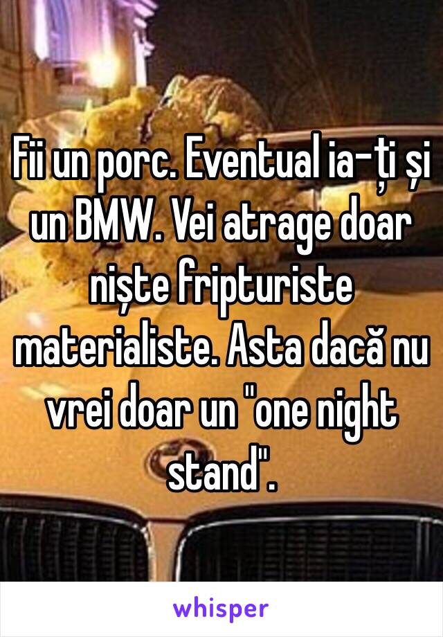 Fii un porc. Eventual ia-ți și un BMW. Vei atrage doar niște fripturiste materialiste. Asta dacă nu vrei doar un "one night stand".