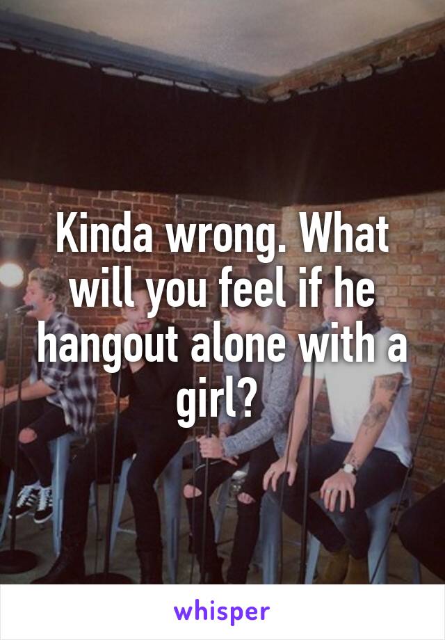 Kinda wrong. What will you feel if he hangout alone with a girl? 