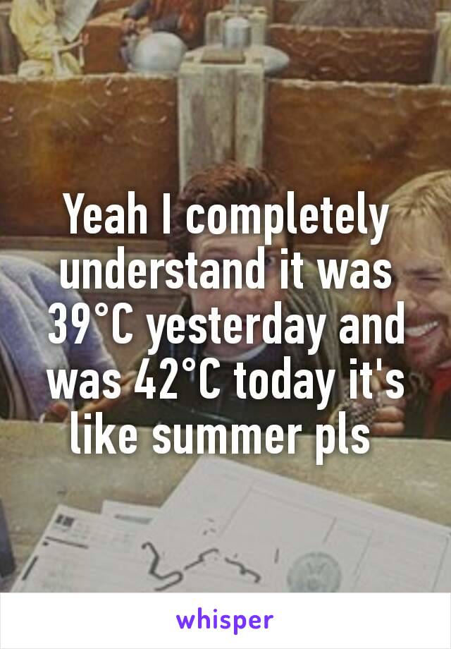 Yeah I completely understand it was 39°C yesterday and was 42°C today it's like summer pls 