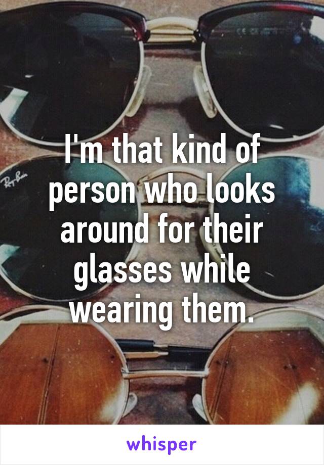 I'm that kind of person who looks around for their glasses while wearing them.