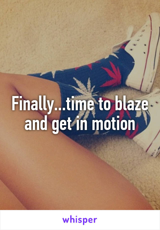 Finally...time to blaze and get in motion