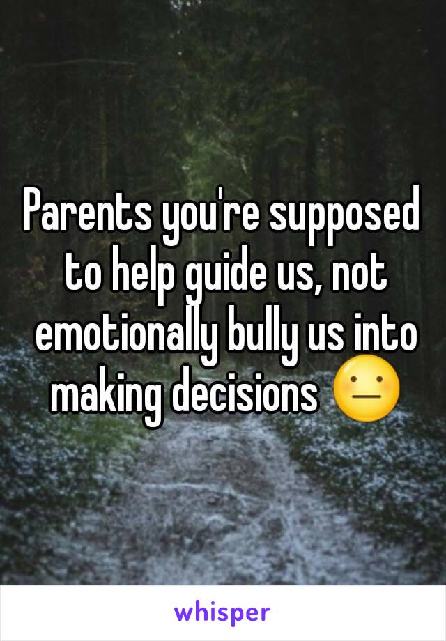 Parents you're supposed to help guide us, not emotionally bully us into making decisions 😐