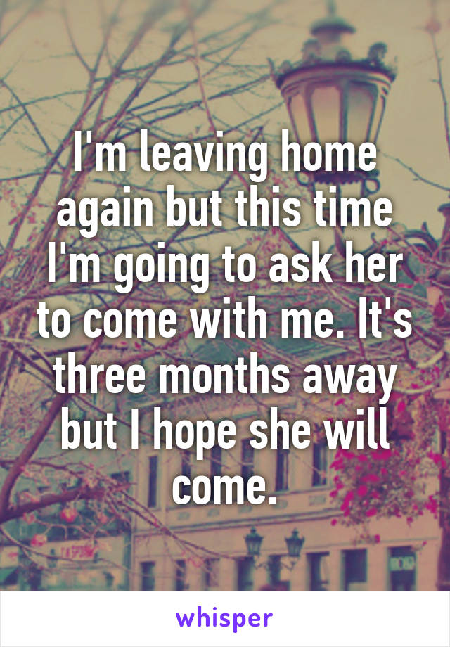 I'm leaving home again but this time I'm going to ask her to come with me. It's three months away but I hope she will come.