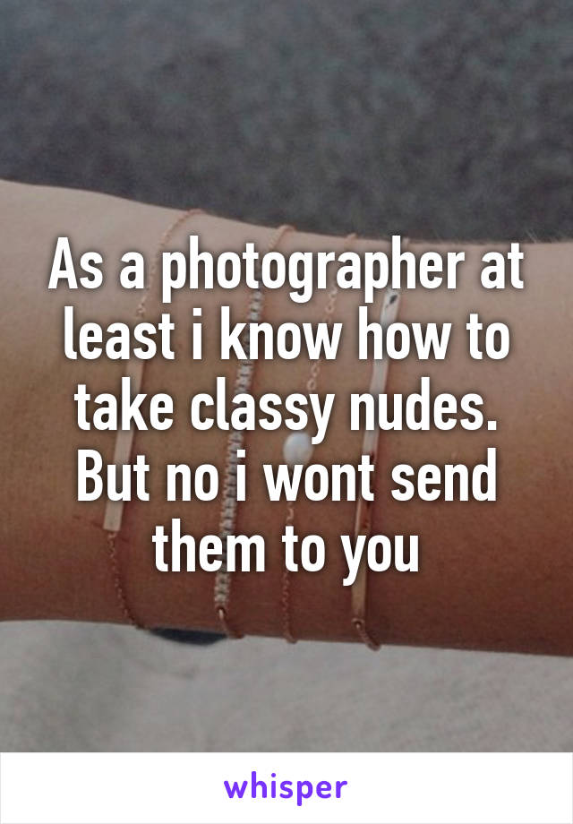 As a photographer at least i know how to take classy nudes.
But no i wont send them to you