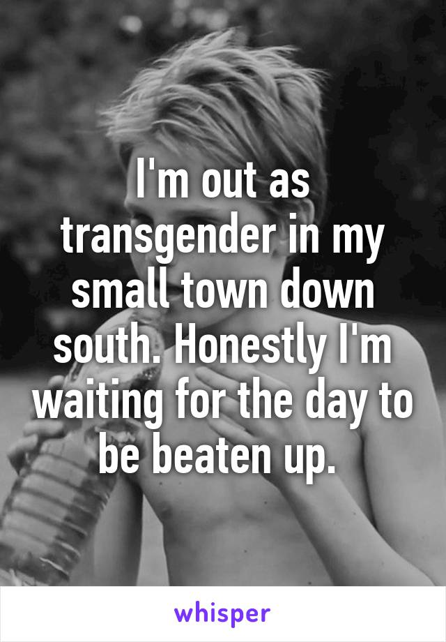 I'm out as transgender in my small town down south. Honestly I'm waiting for the day to be beaten up. 