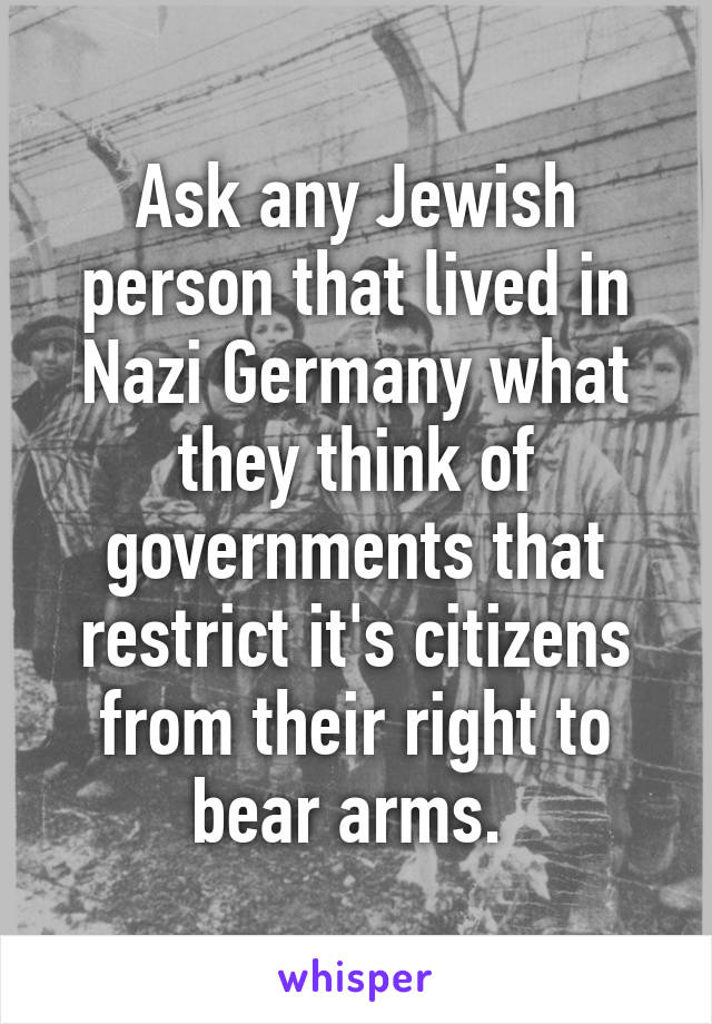 Ask any Jewish person that lived in Nazi Germany what they think of governments that restrict it's citizens from their right to bear arms. 