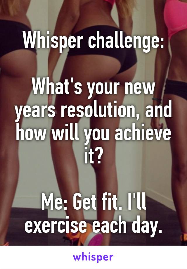 Whisper challenge:

What's your new years resolution, and how will you achieve it?

Me: Get fit. I'll exercise each day.