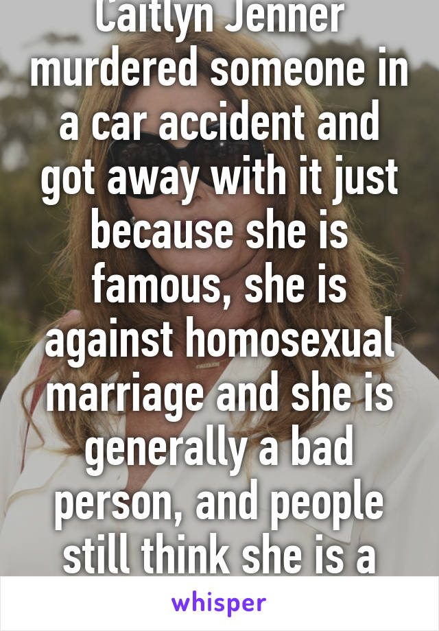 Caitlyn Jenner murdered someone in a car accident and got away with it just because she is famous, she is against homosexual marriage and she is generally a bad person, and people still think she is a role model