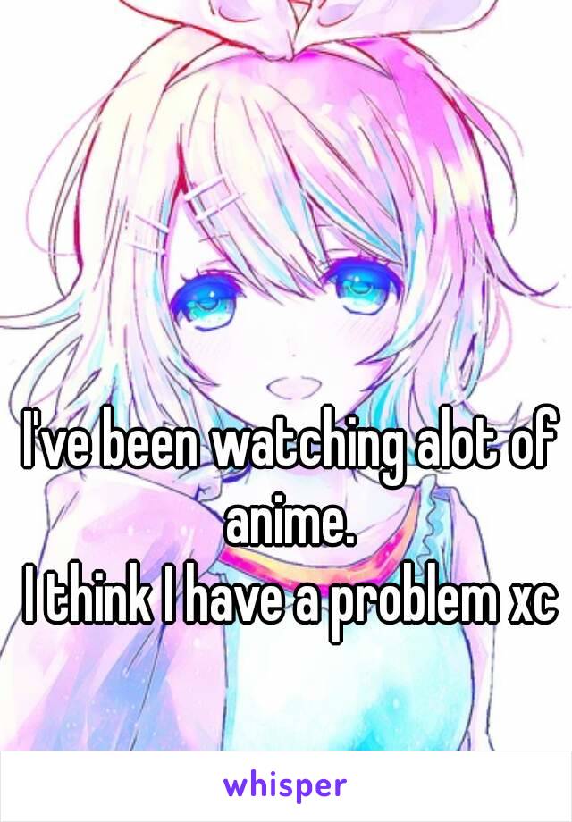 I've been watching alot of anime. 
I think I have a problem xc