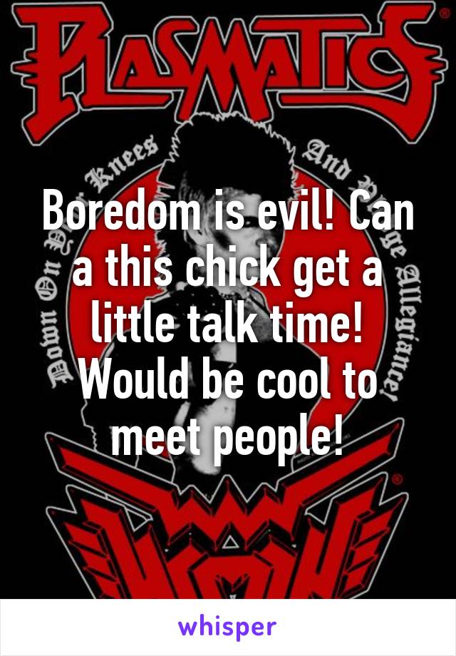 Boredom is evil! Can a this chick get a little talk time! Would be cool to meet people!