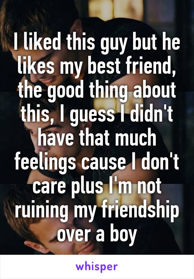 I liked this guy but he likes my best friend, the good thing about this, I guess I didn't have that much feelings cause I don't care plus I'm not ruining my friendship over a boy