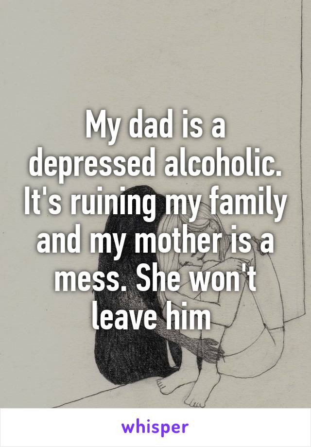 My dad is a depressed alcoholic. It's ruining my family and my mother is a mess. She won't leave him 