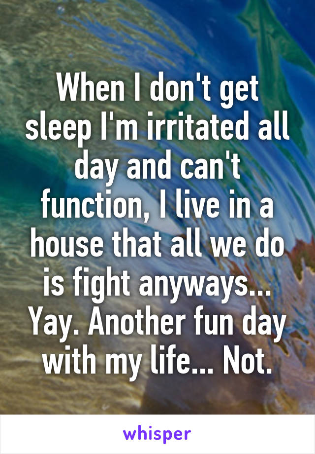 When I don't get sleep I'm irritated all day and can't function, I live in a house that all we do is fight anyways... Yay. Another fun day with my life... Not.