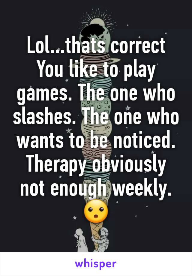 Lol...thats correct
You like to play games. The one who slashes. The one who wants to be noticed.
Therapy obviously not enough weekly.
😮