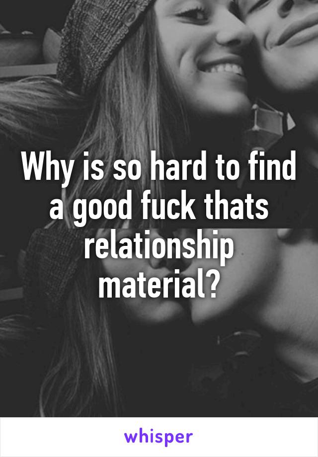 Why is so hard to find a good fuck thats relationship material?