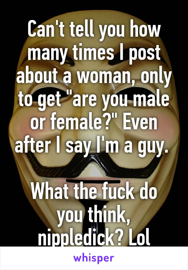 Can't tell you how many times I post about a woman, only to get "are you male or female?" Even after I say I'm a guy. 

What the fuck do you think, nippledick? Lol